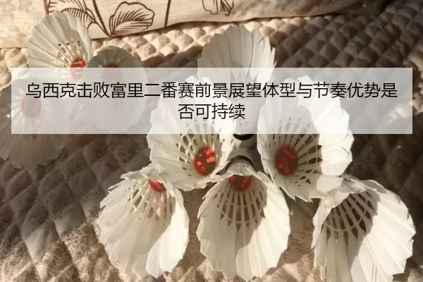 乌西克击败富里二番赛前景展望体型与节奏优势是否可持续