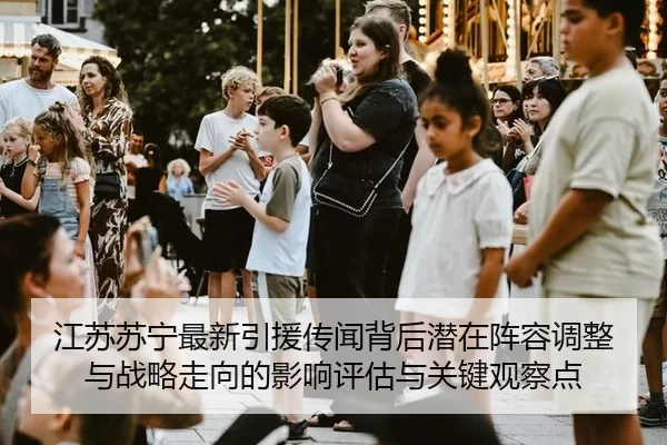 江苏苏宁最新引援传闻背后潜在阵容调整与战略走向的影响评估与关键观察点